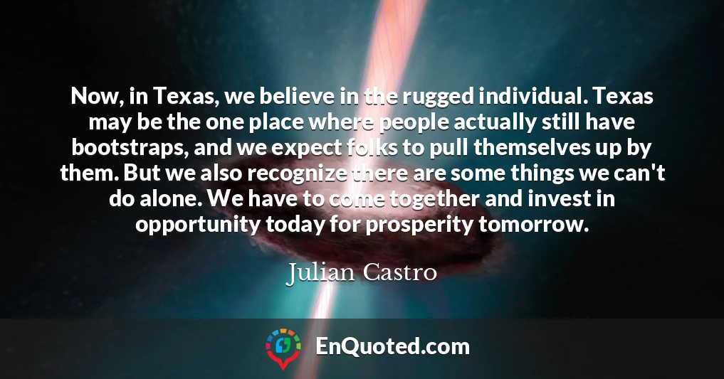 Now, in Texas, we believe in the rugged individual. Texas may be the one place where people actually still have bootstraps, and we expect folks to pull themselves up by them. But we also recognize there are some things we can't do alone. We have to come together and invest in opportunity today for prosperity tomorrow.