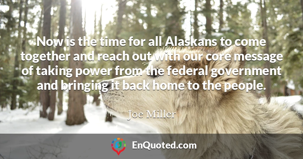 Now is the time for all Alaskans to come together and reach out with our core message of taking power from the federal government and bringing it back home to the people.