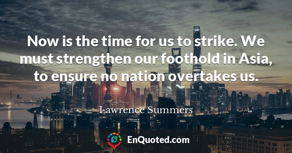 Now is the time for us to strike. We must strengthen our foothold in Asia, to ensure no nation overtakes us.