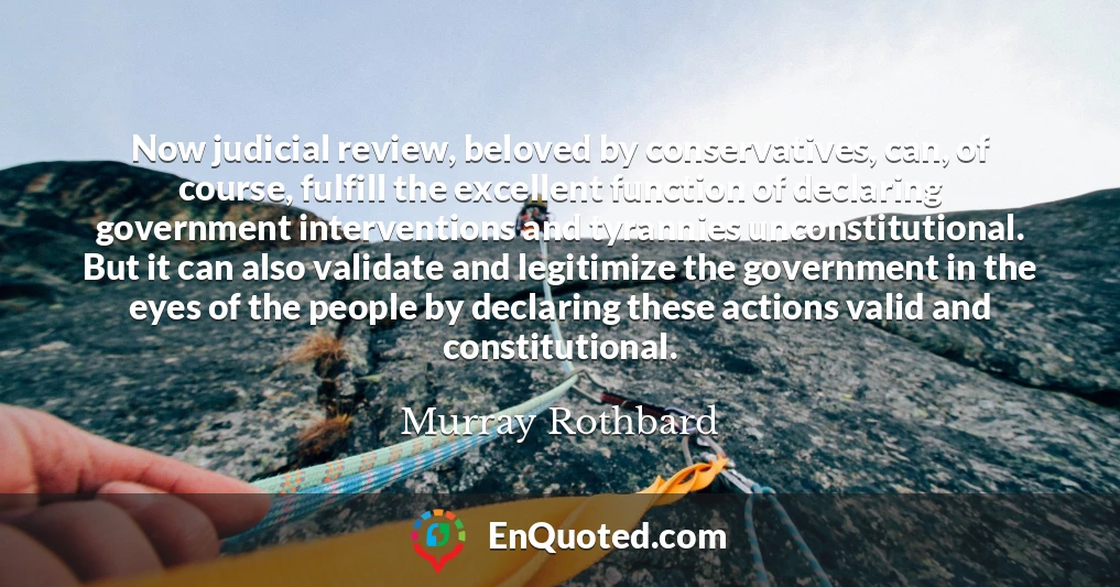 Now judicial review, beloved by conservatives, can, of course, fulfill the excellent function of declaring government interventions and tyrannies unconstitutional. But it can also validate and legitimize the government in the eyes of the people by declaring these actions valid and constitutional.