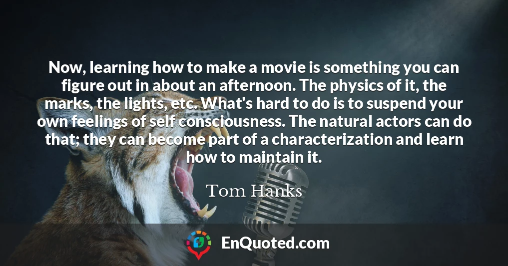 Now, learning how to make a movie is something you can figure out in about an afternoon. The physics of it, the marks, the lights, etc. What's hard to do is to suspend your own feelings of self consciousness. The natural actors can do that; they can become part of a characterization and learn how to maintain it.