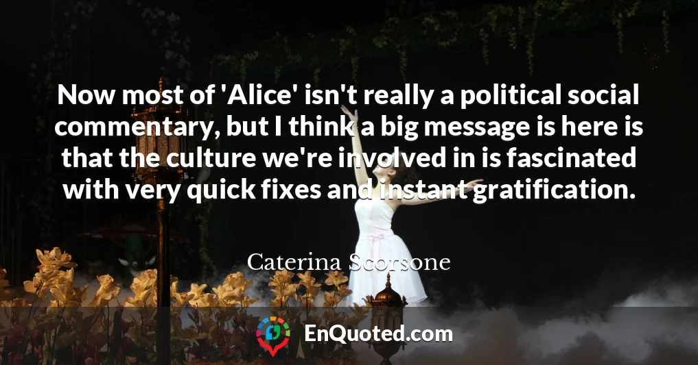 Now most of 'Alice' isn't really a political social commentary, but I think a big message is here is that the culture we're involved in is fascinated with very quick fixes and instant gratification.