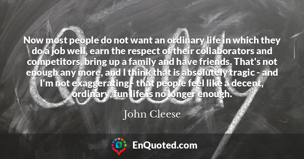 Now most people do not want an ordinary life in which they do a job well, earn the respect of their collaborators and competitors, bring up a family and have friends. That's not enough any more, and I think that is absolutely tragic - and I'm not exaggerating - that people feel like a decent, ordinary, fun life is no longer enough.