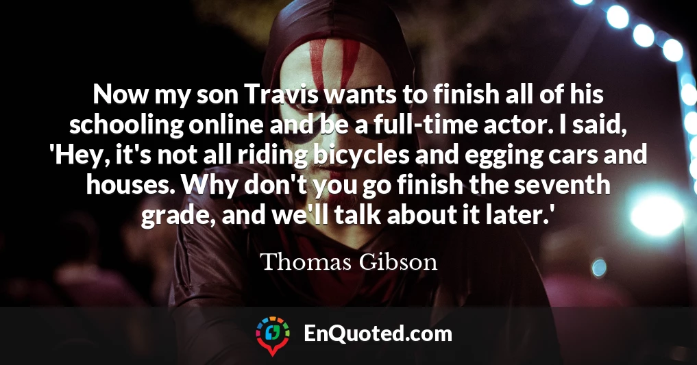 Now my son Travis wants to finish all of his schooling online and be a full-time actor. I said, 'Hey, it's not all riding bicycles and egging cars and houses. Why don't you go finish the seventh grade, and we'll talk about it later.'