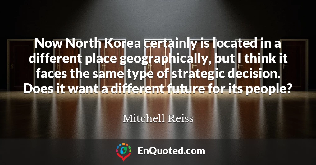 Now North Korea certainly is located in a different place geographically, but I think it faces the same type of strategic decision. Does it want a different future for its people?