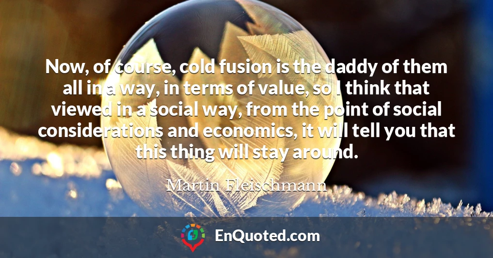 Now, of course, cold fusion is the daddy of them all in a way, in terms of value, so I think that viewed in a social way, from the point of social considerations and economics, it will tell you that this thing will stay around.