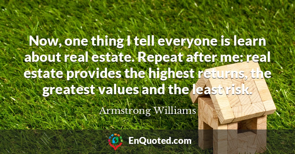 Now, one thing I tell everyone is learn about real estate. Repeat after me: real estate provides the highest returns, the greatest values and the least risk.