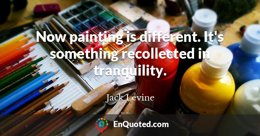 Now painting is different. It's something recollected in tranquility.