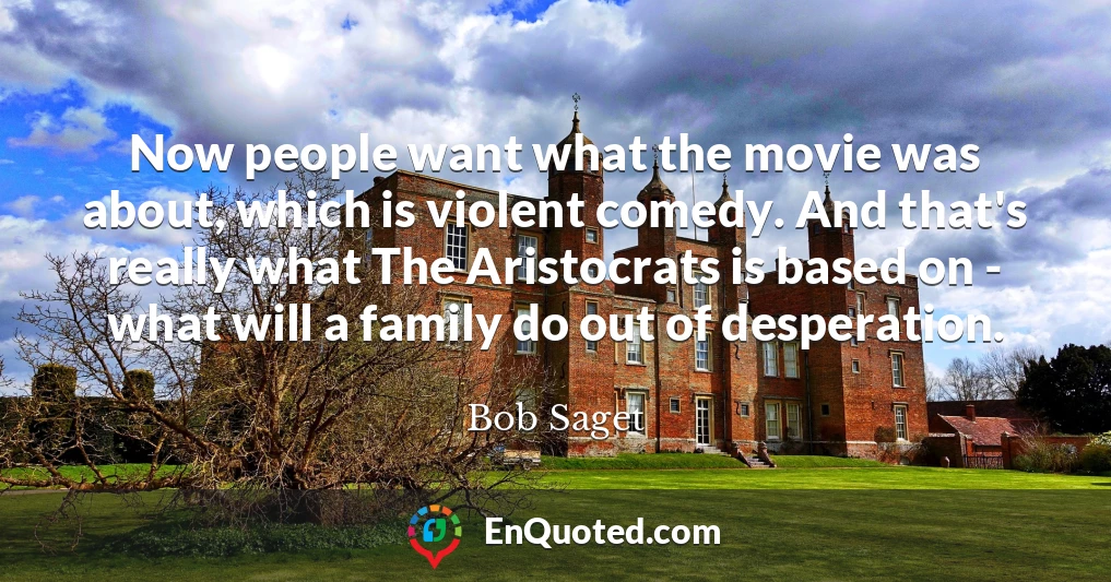 Now people want what the movie was about, which is violent comedy. And that's really what The Aristocrats is based on - what will a family do out of desperation.
