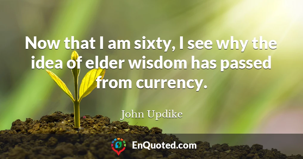 Now that I am sixty, I see why the idea of elder wisdom has passed from currency.