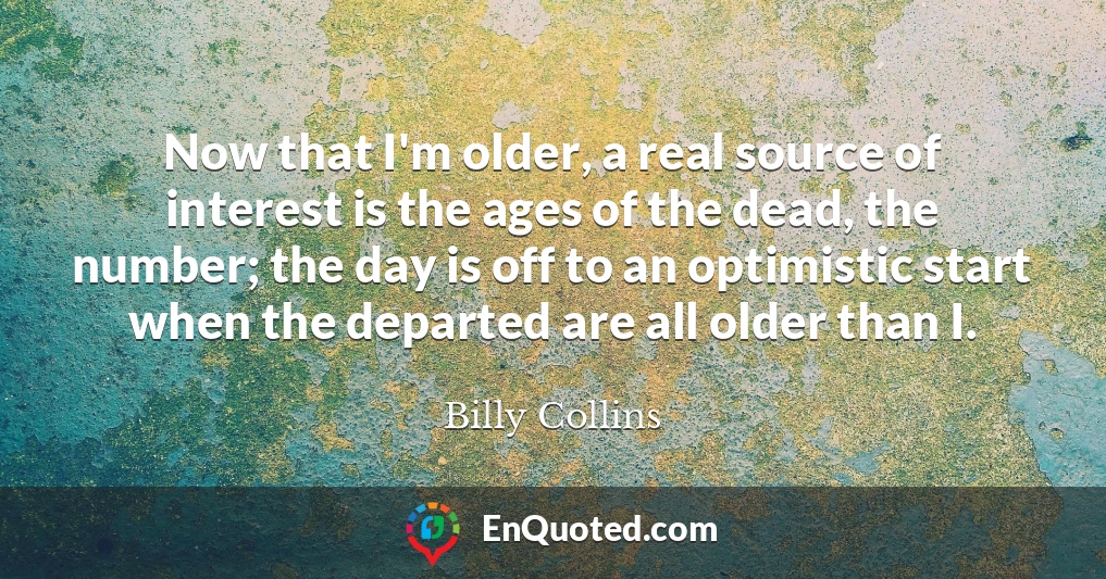 Now that I'm older, a real source of interest is the ages of the dead, the number; the day is off to an optimistic start when the departed are all older than I.