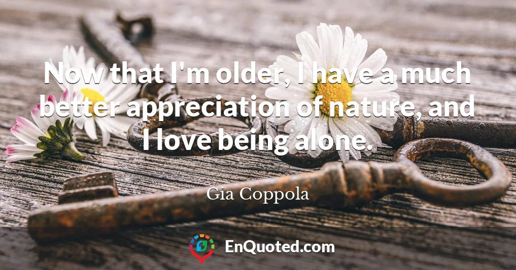 Now that I'm older, I have a much better appreciation of nature, and I love being alone.