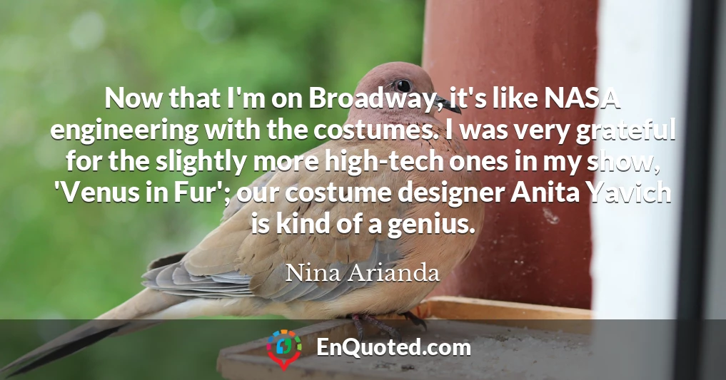 Now that I'm on Broadway, it's like NASA engineering with the costumes. I was very grateful for the slightly more high-tech ones in my show, 'Venus in Fur'; our costume designer Anita Yavich is kind of a genius.