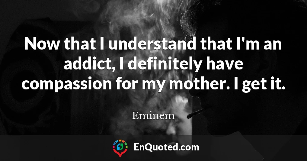 Now that I understand that I'm an addict, I definitely have compassion for my mother. I get it.