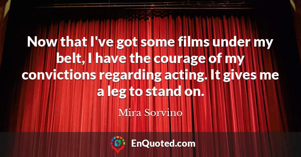 Now that I've got some films under my belt, I have the courage of my convictions regarding acting. It gives me a leg to stand on.