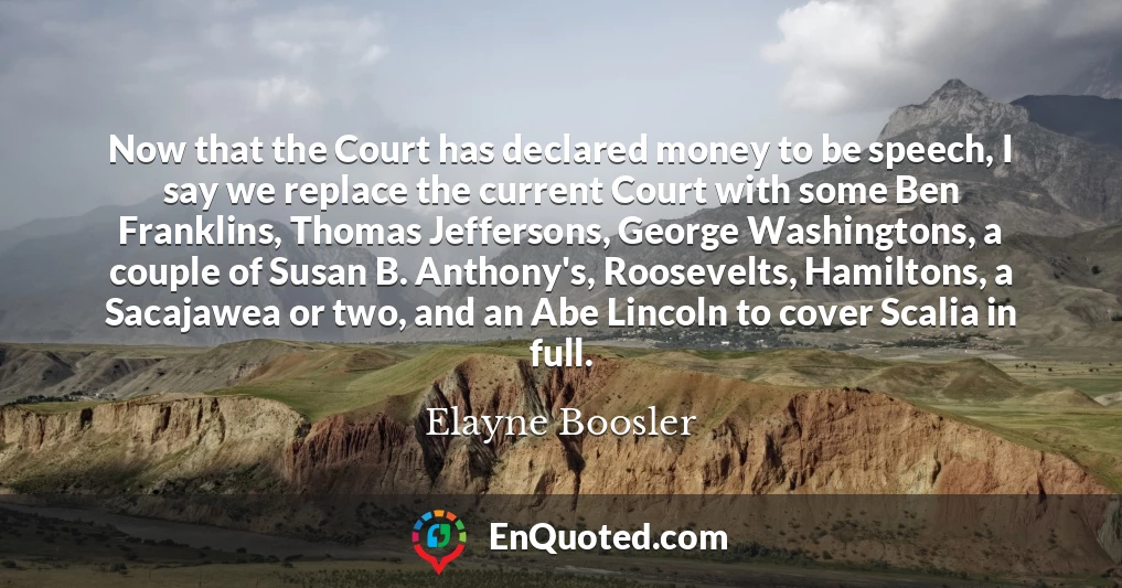 Now that the Court has declared money to be speech, I say we replace the current Court with some Ben Franklins, Thomas Jeffersons, George Washingtons, a couple of Susan B. Anthony's, Roosevelts, Hamiltons, a Sacajawea or two, and an Abe Lincoln to cover Scalia in full.