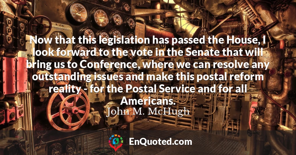 Now that this legislation has passed the House, I look forward to the vote in the Senate that will bring us to Conference, where we can resolve any outstanding issues and make this postal reform reality - for the Postal Service and for all Americans.