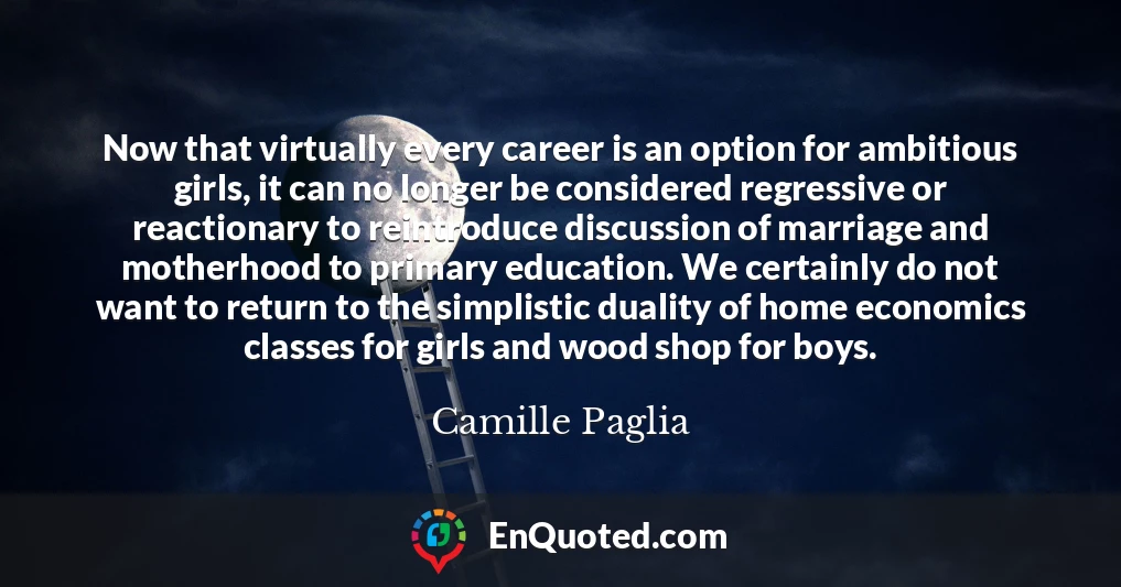 Now that virtually every career is an option for ambitious girls, it can no longer be considered regressive or reactionary to reintroduce discussion of marriage and motherhood to primary education. We certainly do not want to return to the simplistic duality of home economics classes for girls and wood shop for boys.