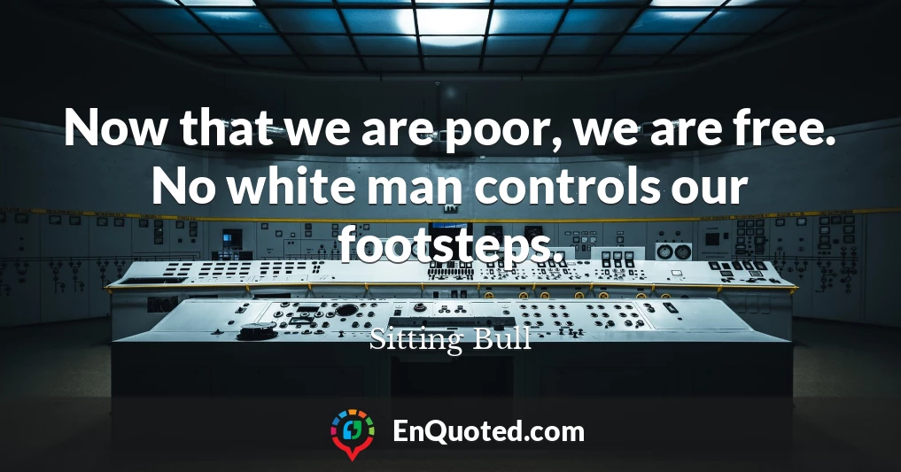 Now that we are poor, we are free. No white man controls our footsteps.