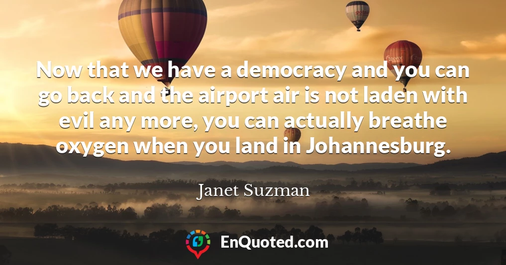 Now that we have a democracy and you can go back and the airport air is not laden with evil any more, you can actually breathe oxygen when you land in Johannesburg.