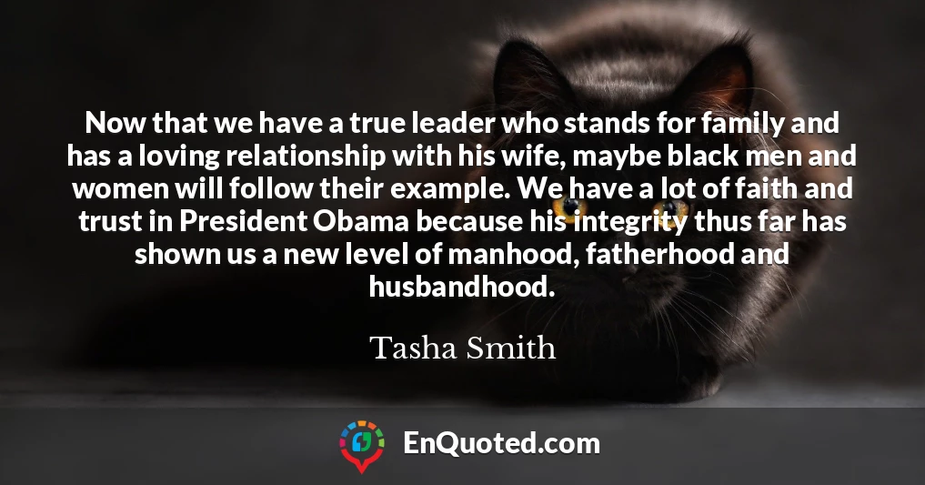 Now that we have a true leader who stands for family and has a loving relationship with his wife, maybe black men and women will follow their example. We have a lot of faith and trust in President Obama because his integrity thus far has shown us a new level of manhood, fatherhood and husbandhood.