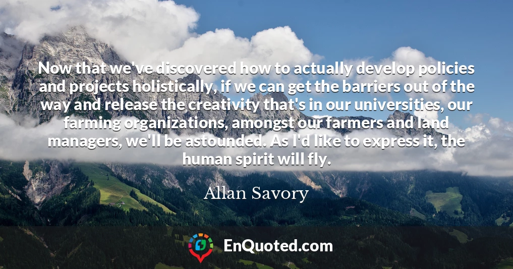 Now that we've discovered how to actually develop policies and projects holistically, if we can get the barriers out of the way and release the creativity that's in our universities, our farming organizations, amongst our farmers and land managers, we'll be astounded. As I'd like to express it, the human spirit will fly.