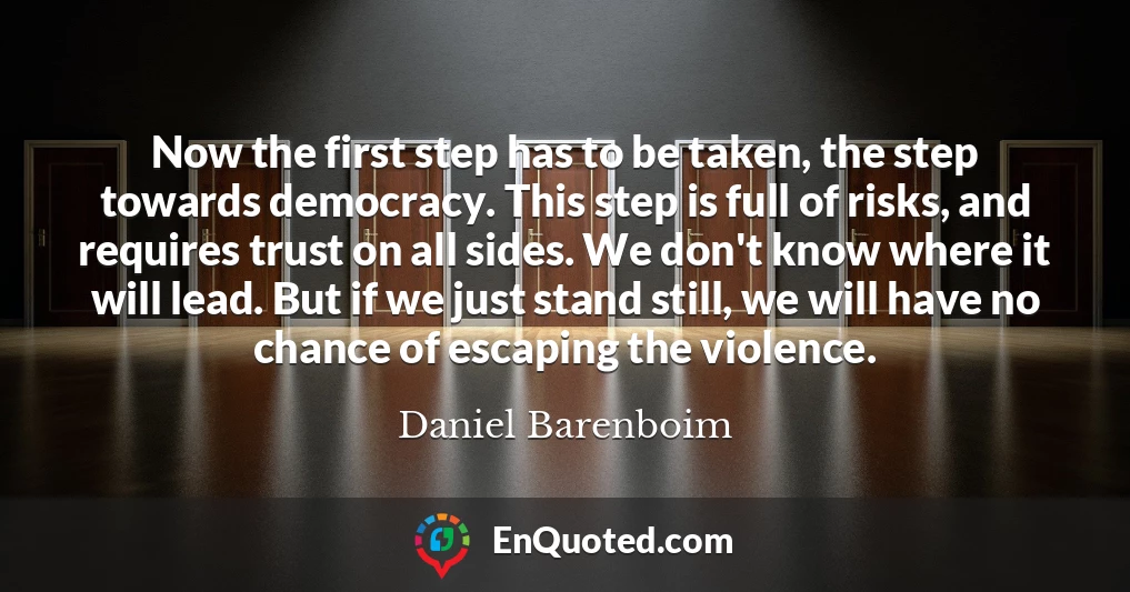Now the first step has to be taken, the step towards democracy. This step is full of risks, and requires trust on all sides. We don't know where it will lead. But if we just stand still, we will have no chance of escaping the violence.