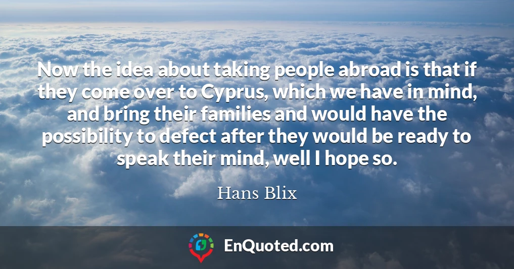 Now the idea about taking people abroad is that if they come over to Cyprus, which we have in mind, and bring their families and would have the possibility to defect after they would be ready to speak their mind, well I hope so.