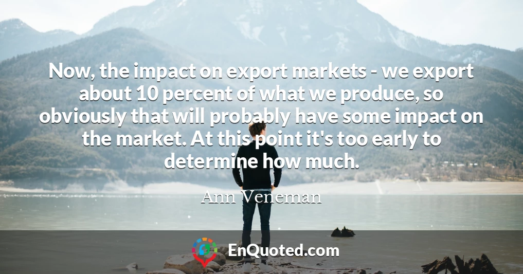 Now, the impact on export markets - we export about 10 percent of what we produce, so obviously that will probably have some impact on the market. At this point it's too early to determine how much.