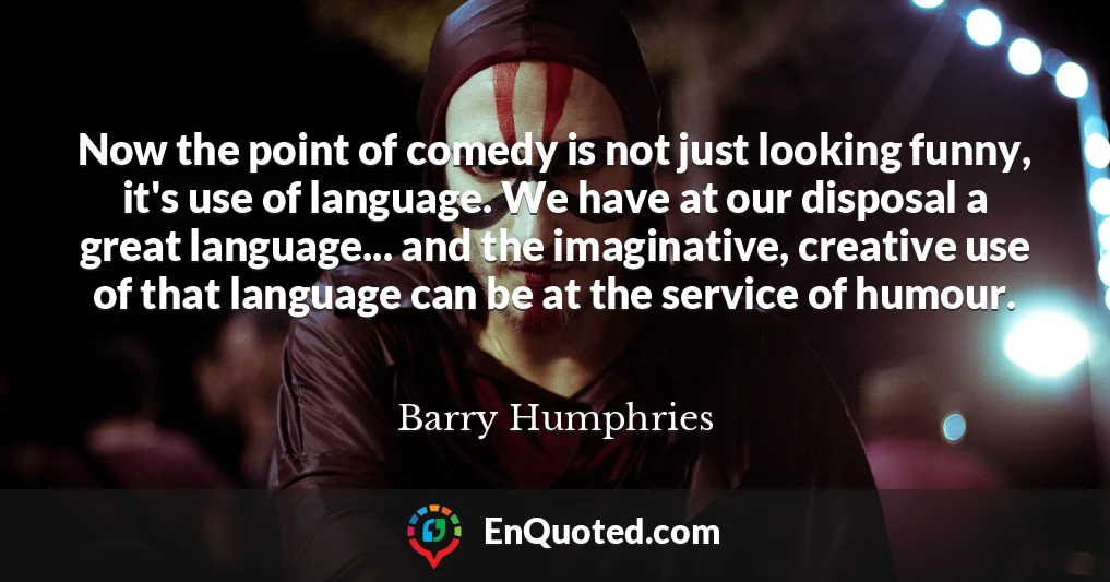 Now the point of comedy is not just looking funny, it's use of language. We have at our disposal a great language... and the imaginative, creative use of that language can be at the service of humour.