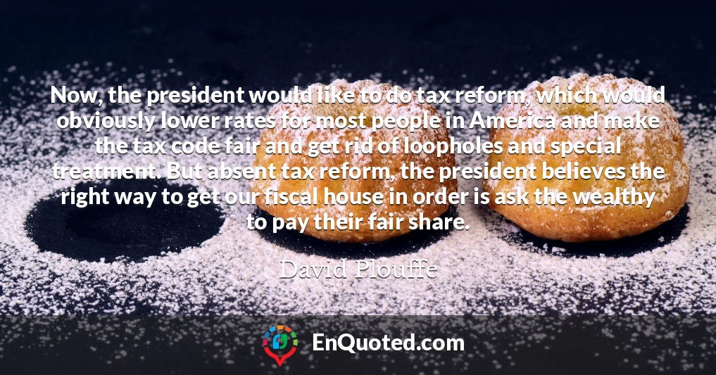 Now, the president would like to do tax reform, which would obviously lower rates for most people in America and make the tax code fair and get rid of loopholes and special treatment. But absent tax reform, the president believes the right way to get our fiscal house in order is ask the wealthy to pay their fair share.