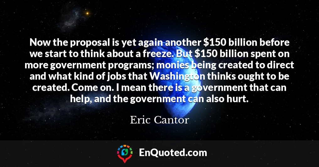 Now the proposal is yet again another $150 billion before we start to think about a freeze. But $150 billion spent on more government programs; monies being created to direct and what kind of jobs that Washington thinks ought to be created. Come on. I mean there is a government that can help, and the government can also hurt.