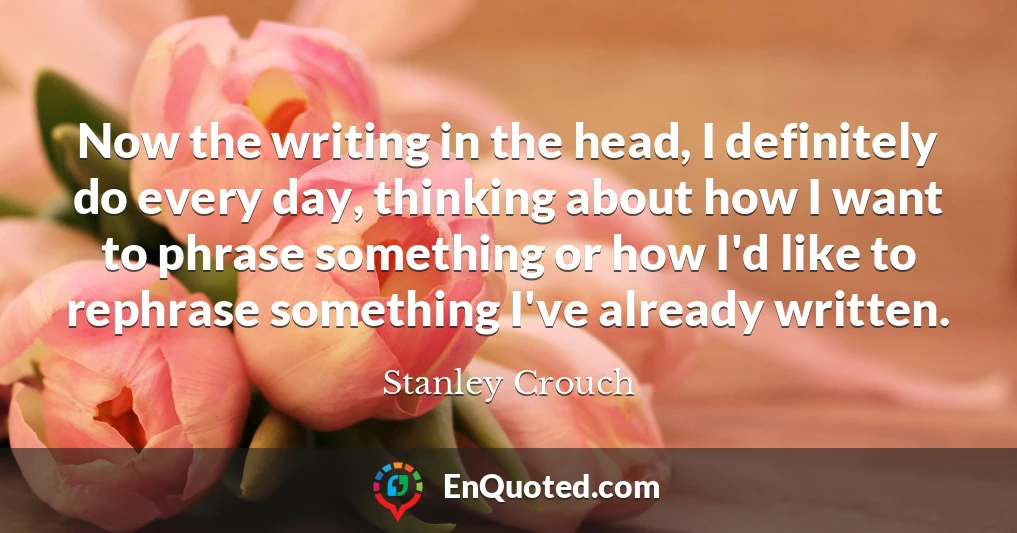 Now the writing in the head, I definitely do every day, thinking about how I want to phrase something or how I'd like to rephrase something I've already written.