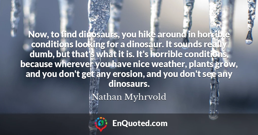 Now, to find dinosaurs, you hike around in horrible conditions looking for a dinosaur. It sounds really dumb, but that's what it is. It's horrible conditions, because wherever you have nice weather, plants grow, and you don't get any erosion, and you don't see any dinosaurs.