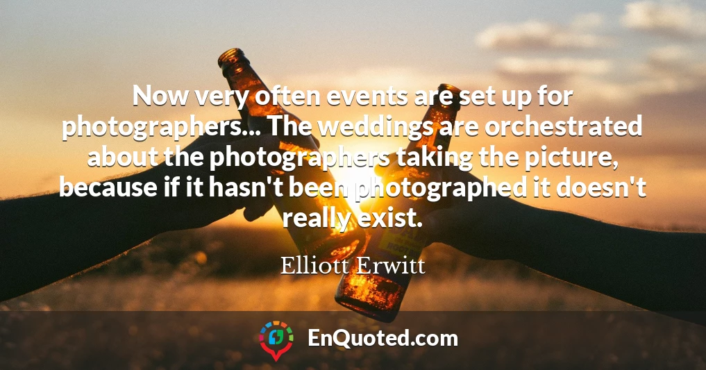Now very often events are set up for photographers... The weddings are orchestrated about the photographers taking the picture, because if it hasn't been photographed it doesn't really exist.