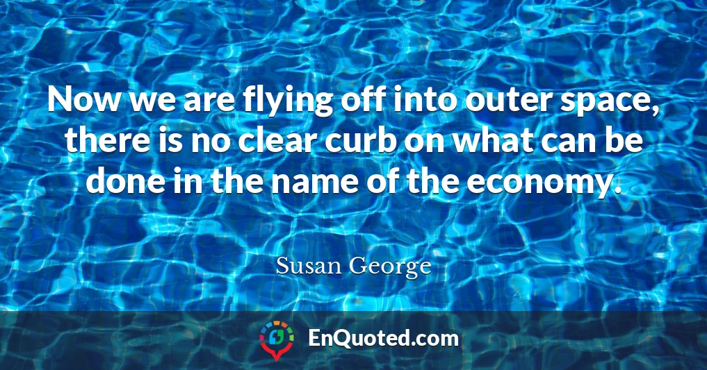 Now we are flying off into outer space, there is no clear curb on what can be done in the name of the economy.