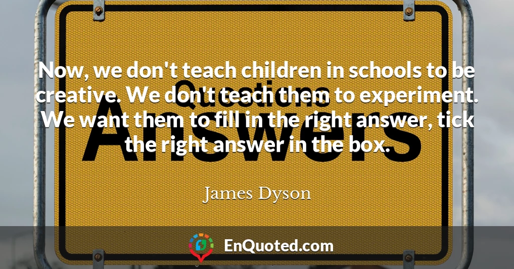Now, we don't teach children in schools to be creative. We don't teach them to experiment. We want them to fill in the right answer, tick the right answer in the box.