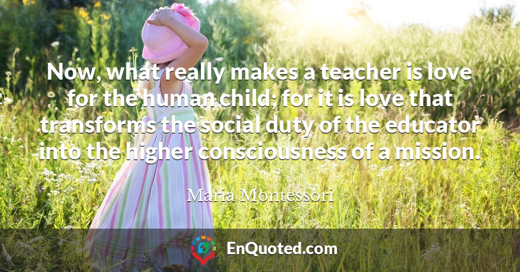Now, what really makes a teacher is love for the human child; for it is love that transforms the social duty of the educator into the higher consciousness of a mission.