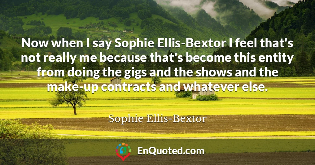 Now when I say Sophie Ellis-Bextor I feel that's not really me because that's become this entity from doing the gigs and the shows and the make-up contracts and whatever else.