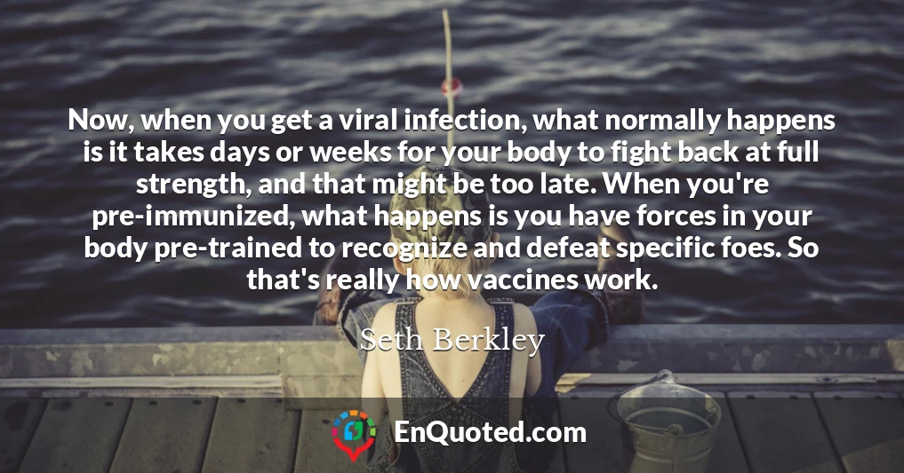Now, when you get a viral infection, what normally happens is it takes days or weeks for your body to fight back at full strength, and that might be too late. When you're pre-immunized, what happens is you have forces in your body pre-trained to recognize and defeat specific foes. So that's really how vaccines work.
