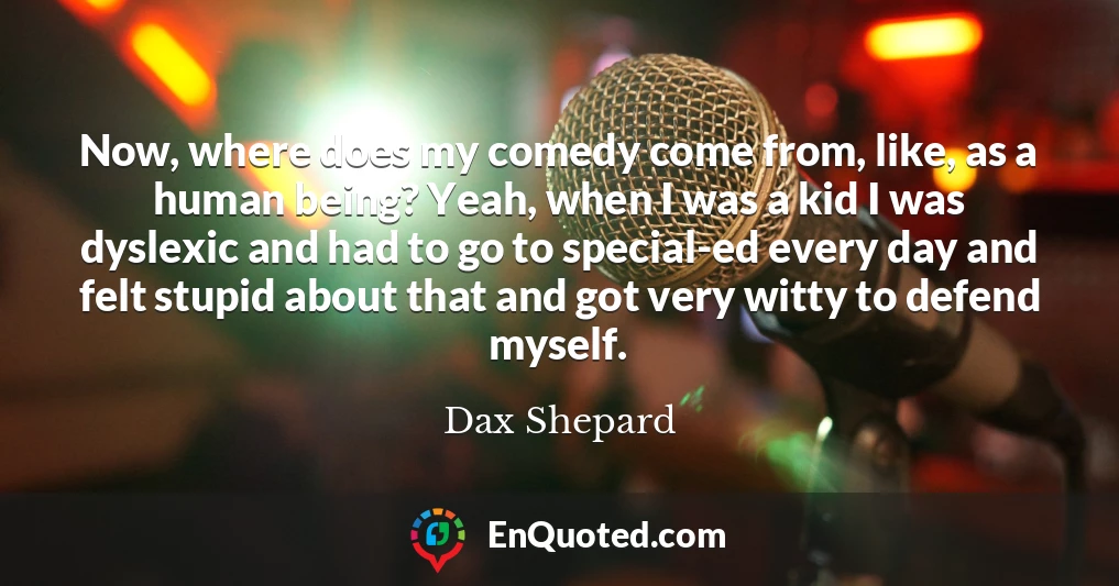 Now, where does my comedy come from, like, as a human being? Yeah, when I was a kid I was dyslexic and had to go to special-ed every day and felt stupid about that and got very witty to defend myself.
