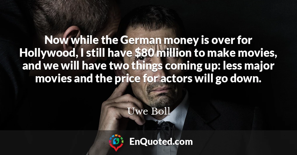 Now while the German money is over for Hollywood, I still have $80 million to make movies, and we will have two things coming up: less major movies and the price for actors will go down.