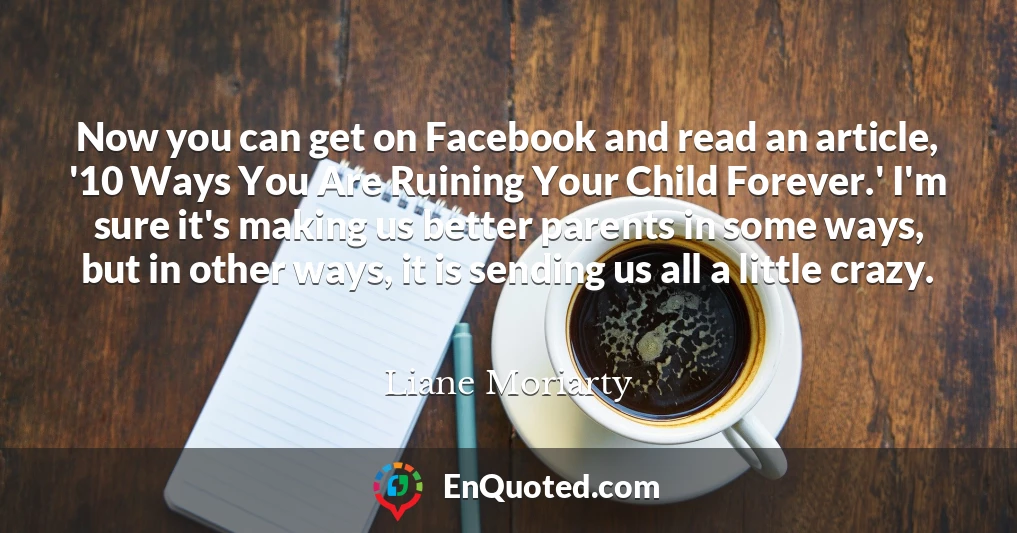 Now you can get on Facebook and read an article, '10 Ways You Are Ruining Your Child Forever.' I'm sure it's making us better parents in some ways, but in other ways, it is sending us all a little crazy.
