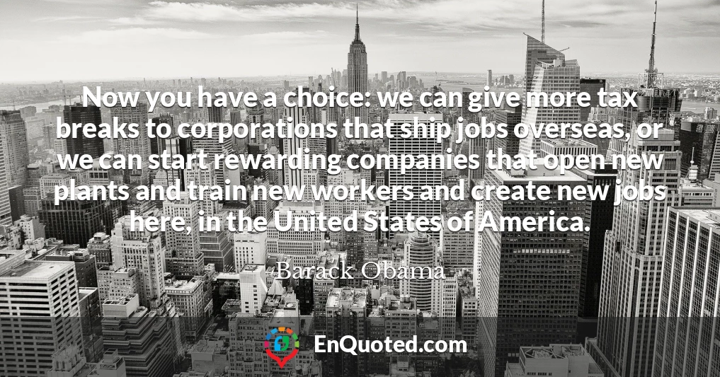 Now you have a choice: we can give more tax breaks to corporations that ship jobs overseas, or we can start rewarding companies that open new plants and train new workers and create new jobs here, in the United States of America.
