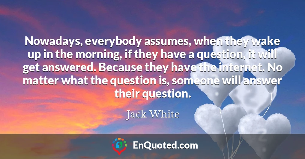 Nowadays, everybody assumes, when they wake up in the morning, if they have a question, it will get answered. Because they have the internet. No matter what the question is, someone will answer their question.