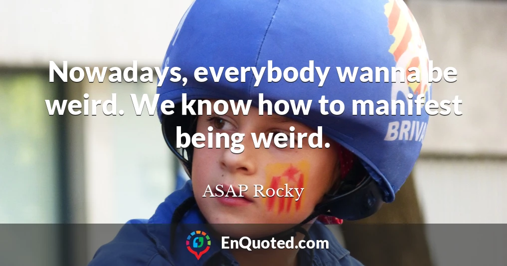 Nowadays, everybody wanna be weird. We know how to manifest being weird.