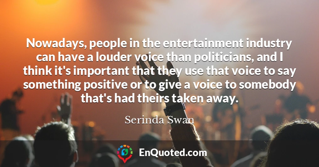 Nowadays, people in the entertainment industry can have a louder voice than politicians, and I think it's important that they use that voice to say something positive or to give a voice to somebody that's had theirs taken away.