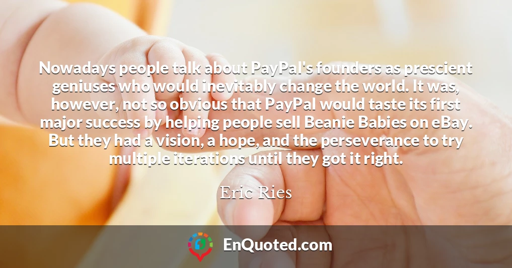 Nowadays people talk about PayPal's founders as prescient geniuses who would inevitably change the world. It was, however, not so obvious that PayPal would taste its first major success by helping people sell Beanie Babies on eBay. But they had a vision, a hope, and the perseverance to try multiple iterations until they got it right.