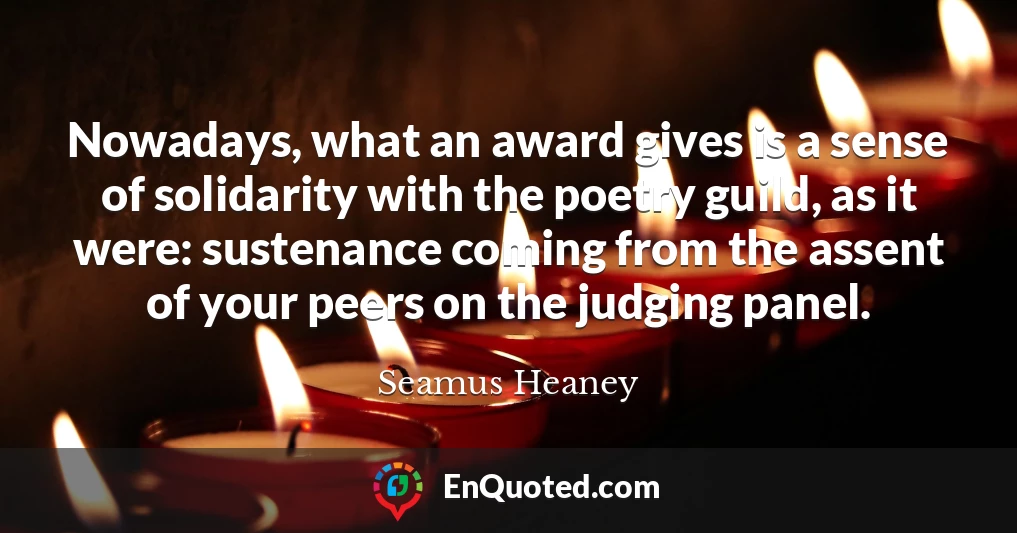 Nowadays, what an award gives is a sense of solidarity with the poetry guild, as it were: sustenance coming from the assent of your peers on the judging panel.