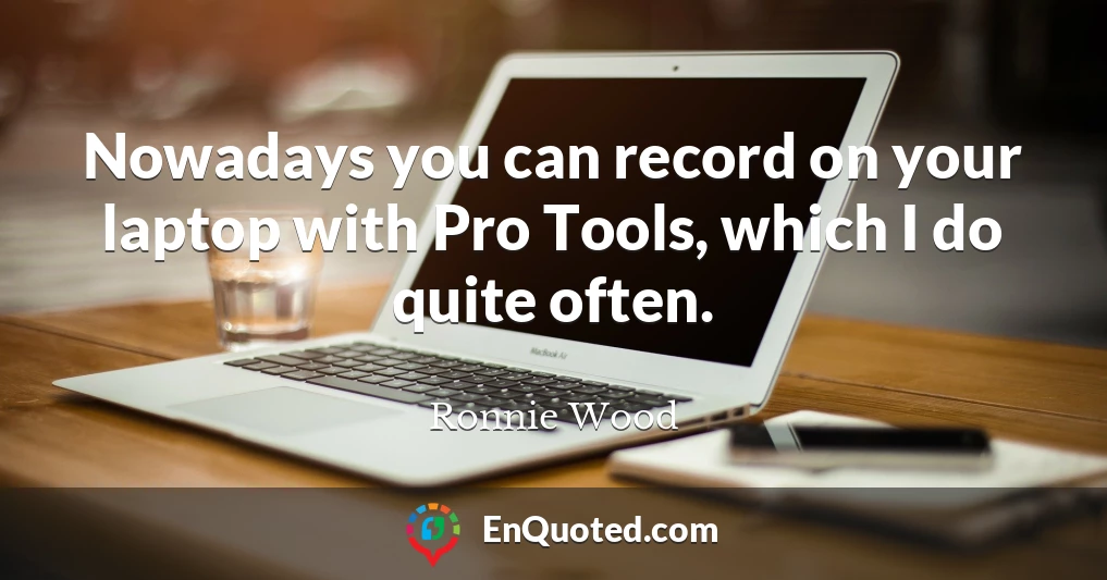 Nowadays you can record on your laptop with Pro Tools, which I do quite often.